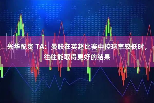兴华配资 TA：曼联在英超比赛中控球率较低时，往往能取得更好的结果