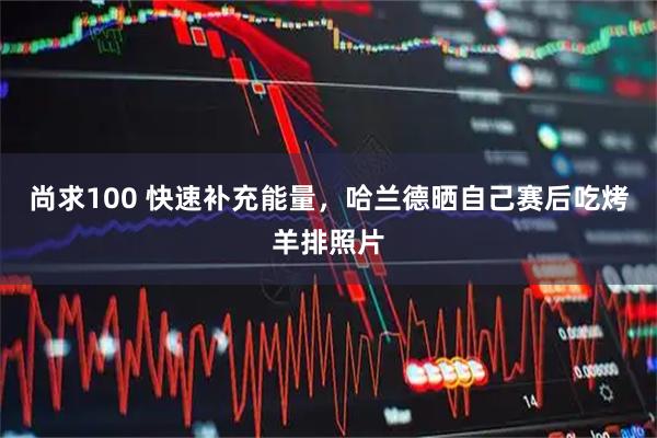尚求100 快速补充能量，哈兰德晒自己赛后吃烤羊排照片
