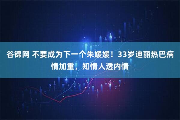 谷锦网 不要成为下一个朱媛媛！33岁迪丽热巴病情加重，知情人透内情