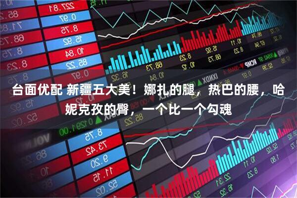 台面优配 新疆五大美！娜扎的腿，热巴的腰，哈妮克孜的臀，一个比一个勾魂