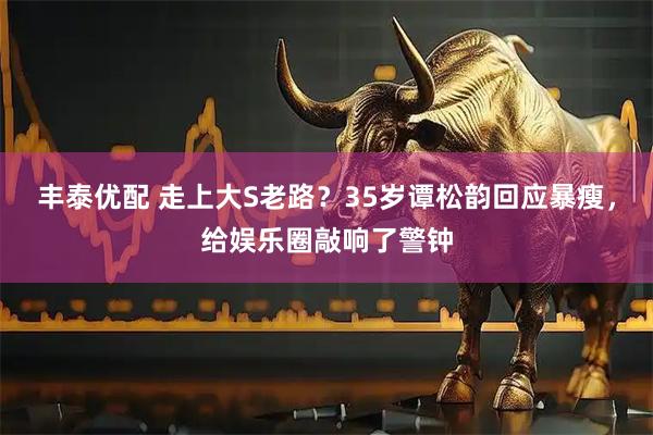 丰泰优配 走上大S老路？35岁谭松韵回应暴瘦，给娱乐圈敲响了警钟