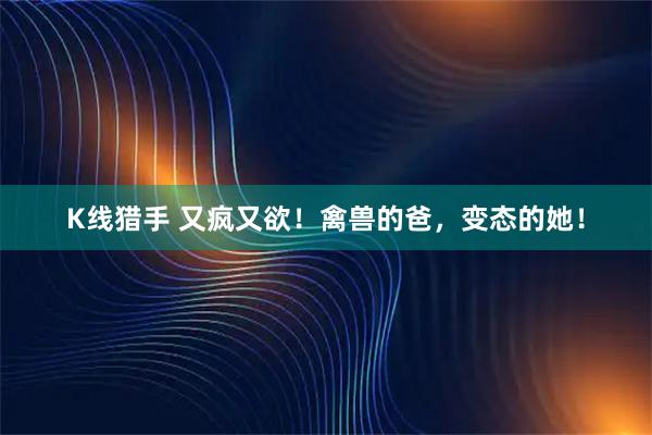 K线猎手 又疯又欲！禽兽的爸，变态的她！