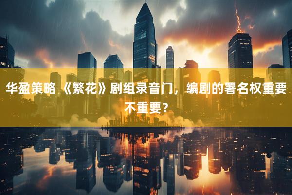 华盈策略 《繁花》剧组录音门，编剧的署名权重要不重要？