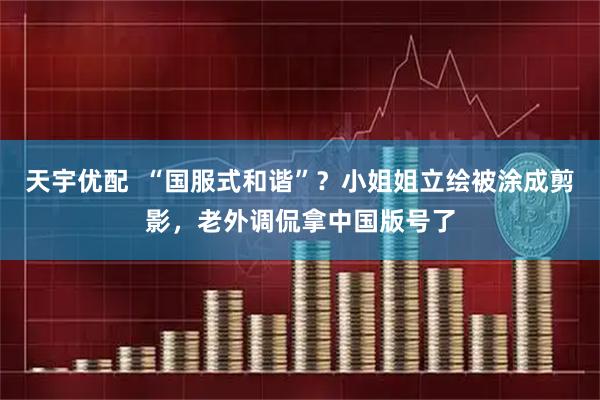 天宇优配  “国服式和谐”？小姐姐立绘被涂成剪影，老外调侃拿中国版号了