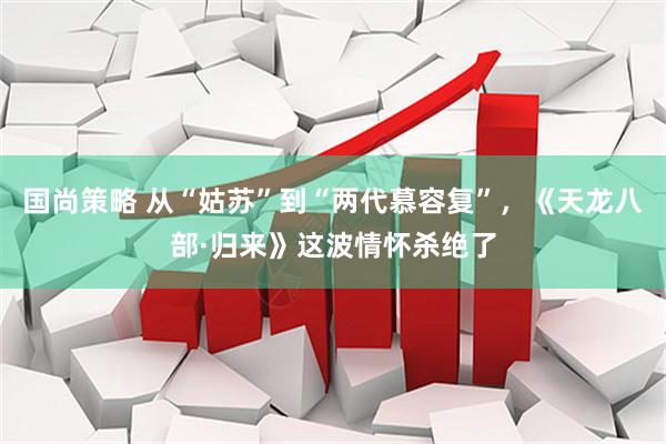 国尚策略 从“姑苏”到“两代慕容复”，《天龙八部·归来》这波情怀杀绝了