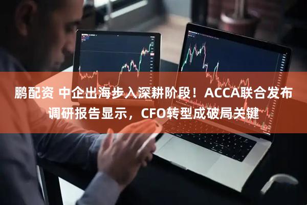 鹏配资 中企出海步入深耕阶段！ACCA联合发布调研报告显示，CFO转型成破局关键