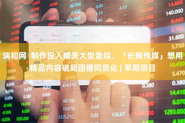 瑞和网  制作投入媲美大型音综，「长鲸传媒」想用精品内容破局团播同质化 | 早期项目
