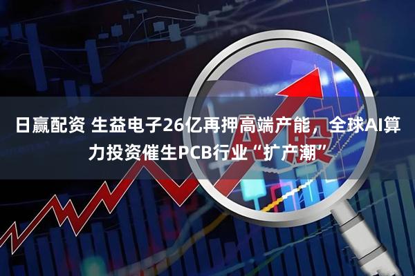 日赢配资 生益电子26亿再押高端产能，全球AI算力投资催生PCB行业“扩产潮”