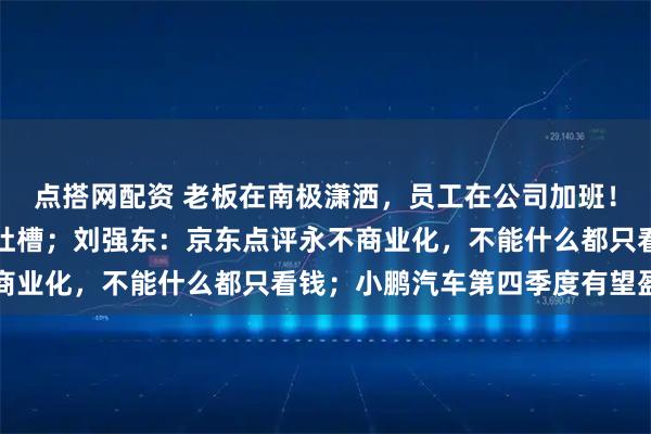 点搭网配资 老板在南极潇洒，员工在公司加班！俞敏洪发全员信被员工吐槽；刘强东：京东点评永不商业化，不能什么都只看钱；小鹏汽车第四季度有望盈利