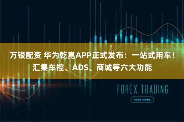 万银配资 华为乾崑APP正式发布：一站式用车！汇集车控、ADS、商城等六大功能