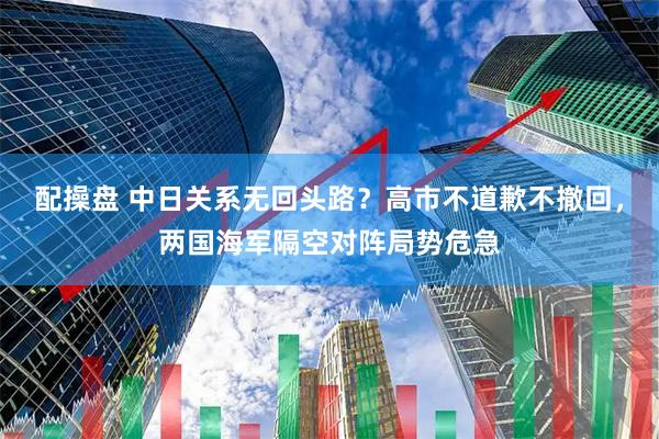 配操盘 中日关系无回头路？高市不道歉不撤回，两国海军隔空对阵局势危急