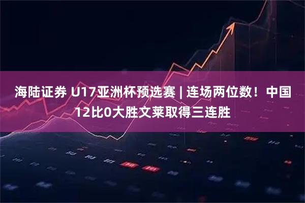 海陆证券 U17亚洲杯预选赛 | 连场两位数！中国12比0大胜文莱取得三连胜