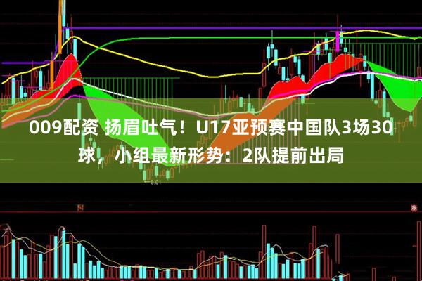 009配资 扬眉吐气！U17亚预赛中国队3场30球，小组最新形势：2队提前出局