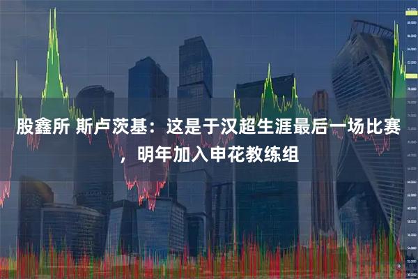 股鑫所 斯卢茨基：这是于汉超生涯最后一场比赛，明年加入申花教练组