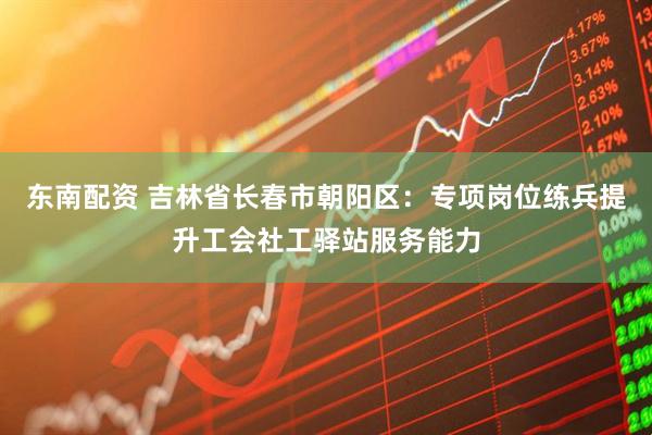 东南配资 吉林省长春市朝阳区：专项岗位练兵提升工会社工驿站服务能力