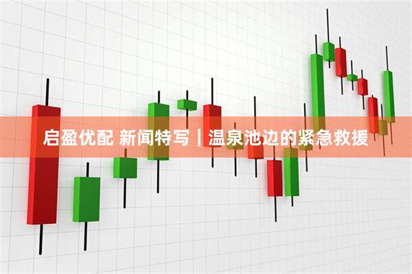 启盈优配 新闻特写｜温泉池边的紧急救援