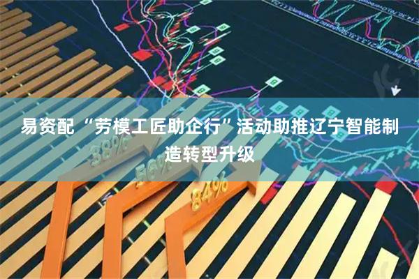 易资配 “劳模工匠助企行”活动助推辽宁智能制造转型升级