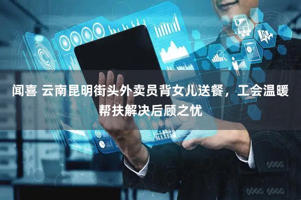 闻喜 云南昆明街头外卖员背女儿送餐，工会温暖帮扶解决后顾之忧