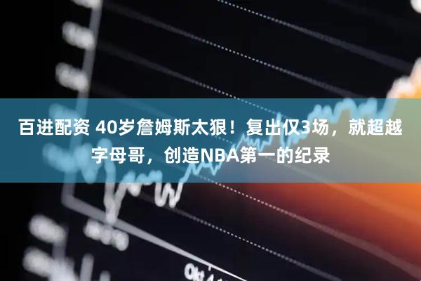 百进配资 40岁詹姆斯太狠！复出仅3场，就超越字母哥，创造NBA第一的纪录