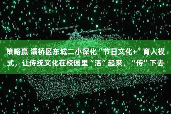 策略赢 灞桥区东城二小深化“节日文化+”育人模式，让传统文化在校园里“活”起来、“传”下去