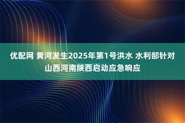 优配网 黄河发生2025年第1号洪水 水利部针对山西河南陕西启动应急响应