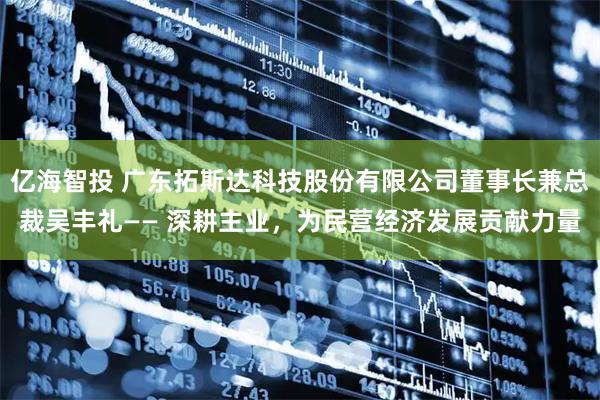 亿海智投 广东拓斯达科技股份有限公司董事长兼总裁吴丰礼—— 深耕主业，为民营经济发展贡献力量