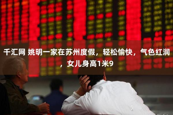 千汇网 姚明一家在苏州度假，轻松愉快，气色红润，女儿身高1米9