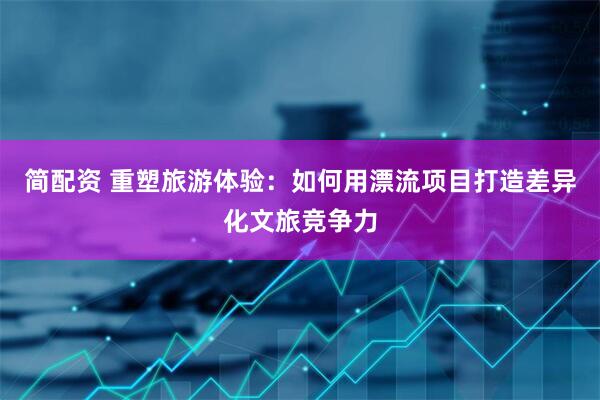 简配资 重塑旅游体验：如何用漂流项目打造差异化文旅竞争力