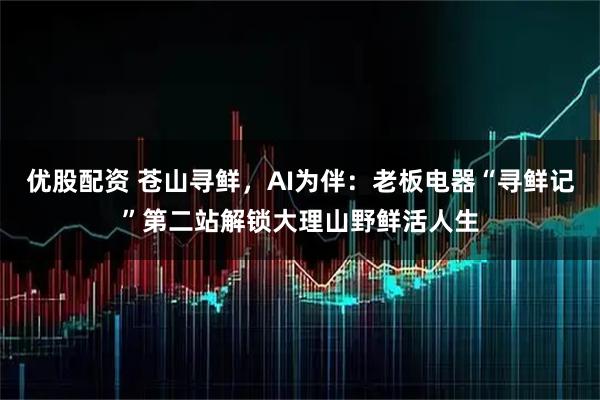 优股配资 苍山寻鲜，AI为伴：老板电器“寻鲜记”第二站解锁大理山野鲜活人生