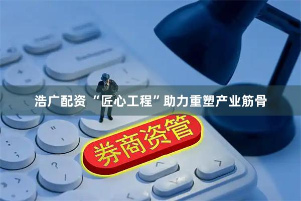 浩广配资 “匠心工程”助力重塑产业筋骨