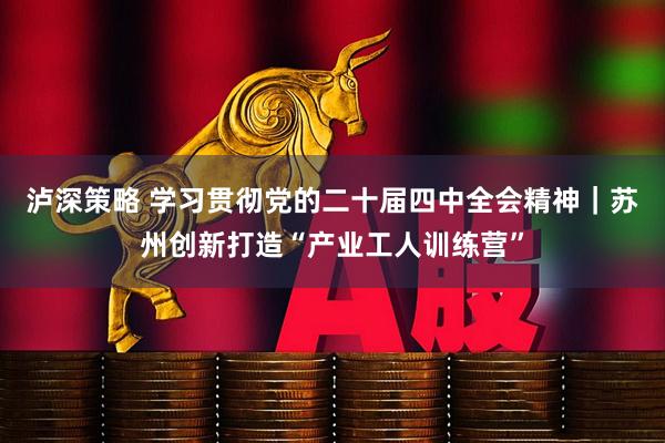 泸深策略 学习贯彻党的二十届四中全会精神｜苏州创新打造“产业工人训练营”