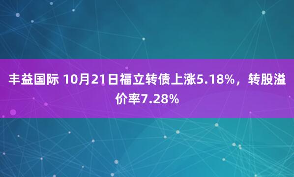 丰益国际 10月21日福立转债上涨5.18%，转股溢价率7.28%