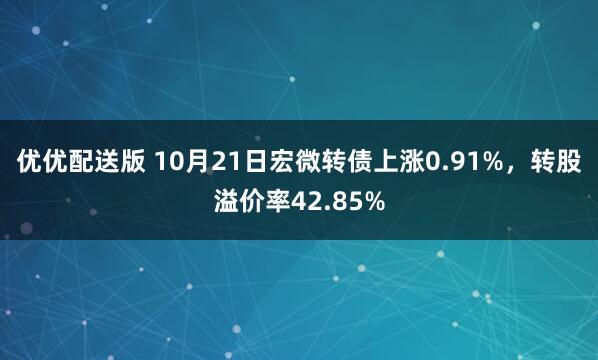 优优配送版 10月21日宏微转债上涨0.91%，转股溢价率42.85%