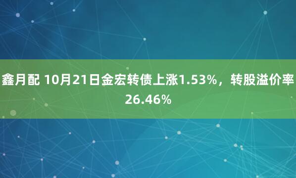 鑫月配 10月21日金宏转债上涨1.53%，转股溢价率26.46%