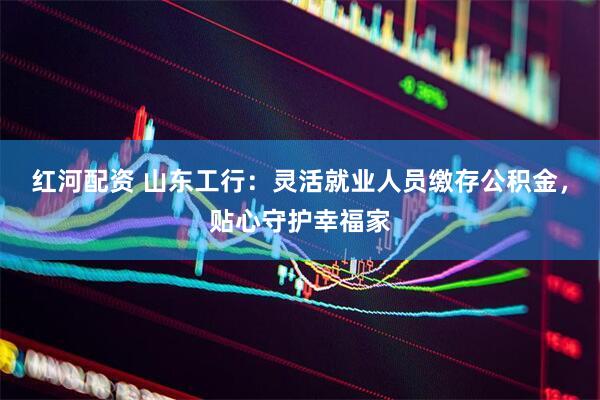 红河配资 山东工行：灵活就业人员缴存公积金，贴心守护幸福家