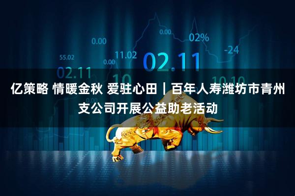 亿策略 情暖金秋 爱驻心田｜百年人寿潍坊市青州支公司开展公益助老活动