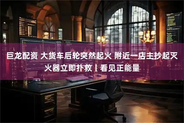 巨龙配资 大货车后轮突然起火 附近一店主抄起灭火器立即扑救丨看见正能量