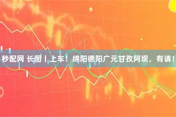 秒配网 长图丨上车！绵阳德阳广元甘孜阿坝，有请！