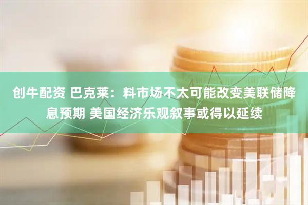 创牛配资 巴克莱：料市场不太可能改变美联储降息预期 美国经济乐观叙事或得以延续