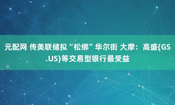 元配网 传美联储拟“松绑”华尔街 大摩：高盛(GS.US)等交易型银行最受益