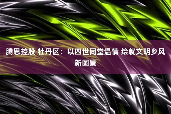 腾思控股 牡丹区:以四世同堂温情 绘就文明乡风新图景