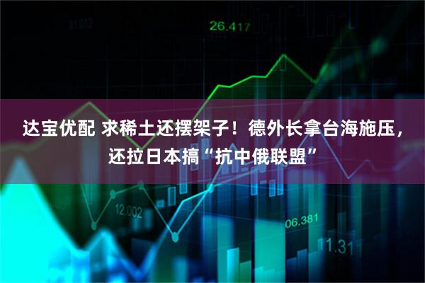 达宝优配 求稀土还摆架子！德外长拿台海施压，还拉日本搞“抗中俄联盟”