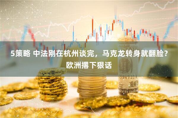 5策略 中法刚在杭州谈完，马克龙转身就翻脸？欧洲撂下狠话