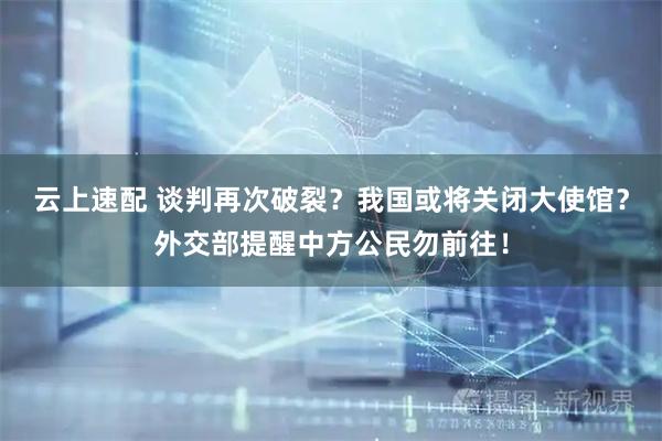 云上速配 谈判再次破裂？我国或将关闭大使馆？外交部提醒中方公民勿前往！