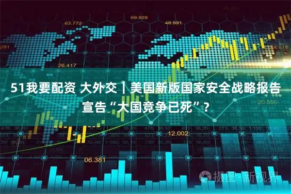 51我要配资 大外交｜美国新版国家安全战略报告宣告“大国竞争已死”？