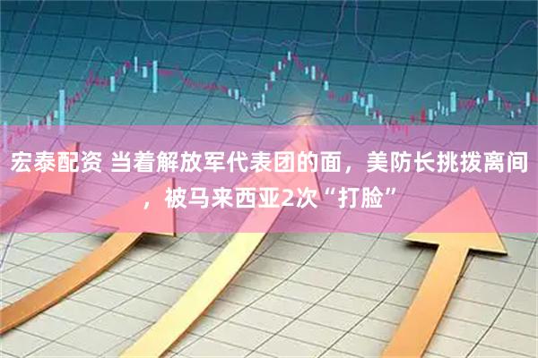 宏泰配资 当着解放军代表团的面，美防长挑拨离间，被马来西亚2次“打脸”