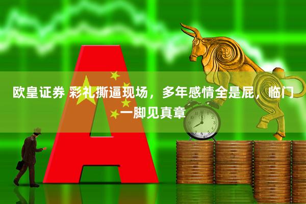 欧皇证券 彩礼撕逼现场，多年感情全是屁，临门一脚见真章