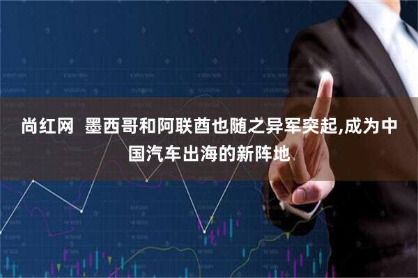尚红网  墨西哥和阿联酋也随之异军突起,成为中国汽车出海的新阵地