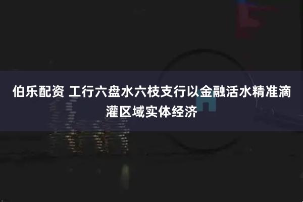 伯乐配资 工行六盘水六枝支行以金融活水精准滴灌区域实体经济