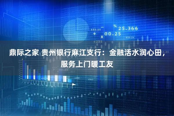 鼎际之家 贵州银行麻江支行：金融活水润心田，服务上门暖工友